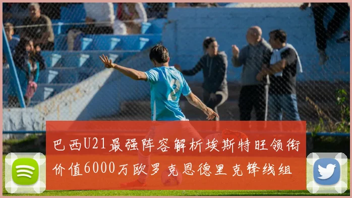 巴西U21最强阵容解析埃斯特旺领衔价值6000万欧罗克恩德里克锋线组合