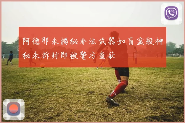 阿德耶米揭秘非法武器如盲盒般神秘未拆封即被警方查获