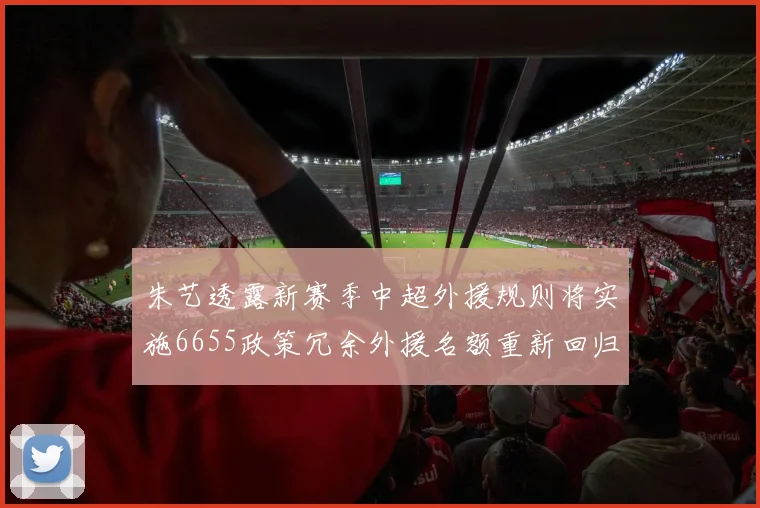 朱艺透露新赛季中超外援规则将实施6655政策冗余外援名额重新回归球队配置