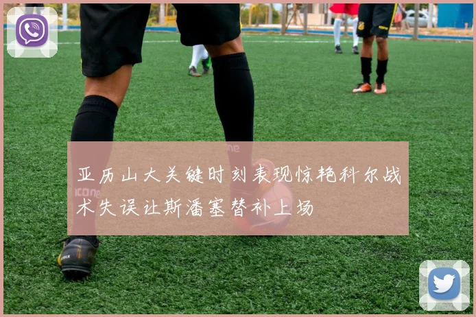 亚历山大关键时刻表现惊艳科尔战术失误让斯潘塞替补上场