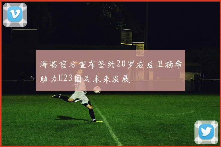 海港官方宣布签约20岁右后卫杨希助力U23国足未来发展