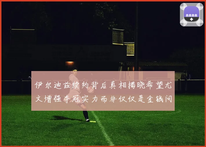 伊尔迪兹续约背后真相揭晓希望尤文增强夺冠实力而非仅仅是金钱问题