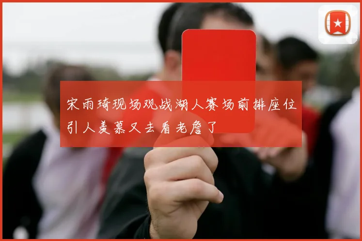 宋雨琦现场观战湖人赛场前排座位引人羡慕又去看老詹了