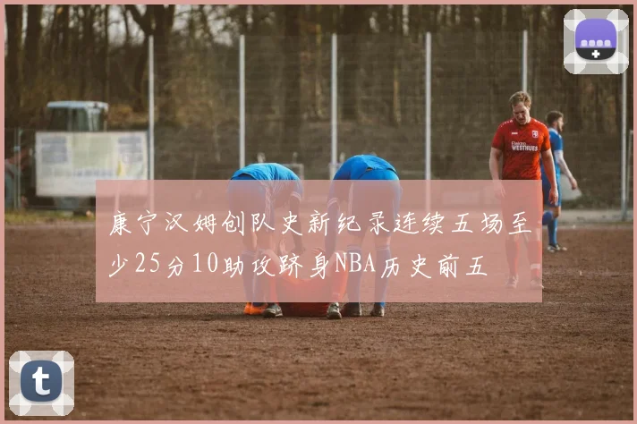 康宁汉姆创队史新纪录连续五场至少25分10助攻跻身NBA历史前五