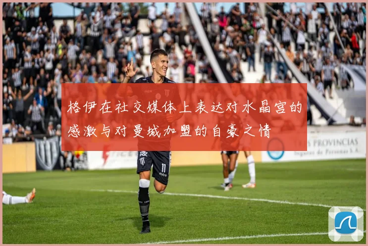 格伊在社交媒体上表达对水晶宫的感激与对曼城加盟的自豪之情