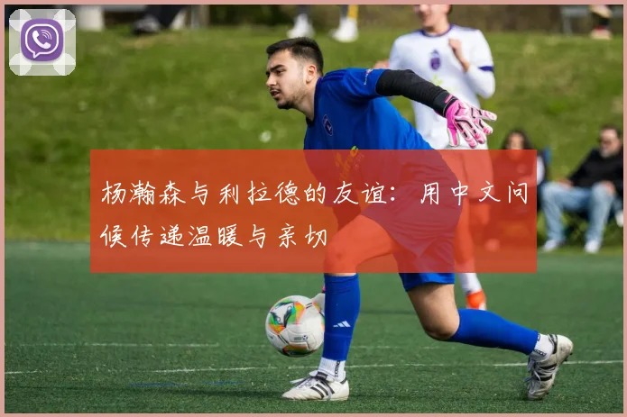 杨瀚森与利拉德的友谊：用中文问候传递温暖与亲切