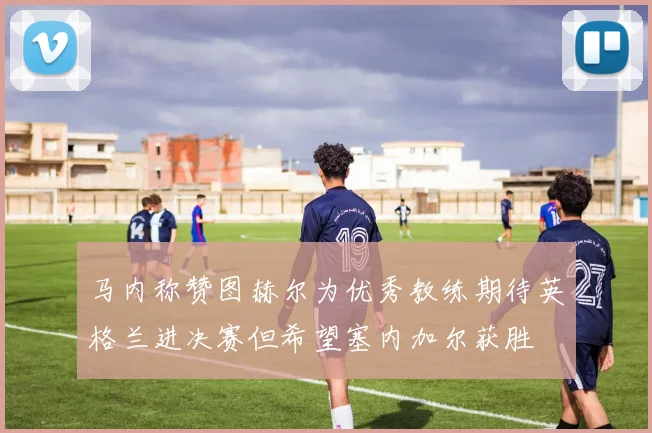 马内称赞图赫尔为优秀教练期待英格兰进决赛但希望塞内加尔获胜