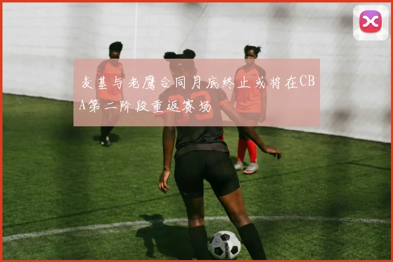 麦基与老鹰合同月底终止或将在CBA第二阶段重返赛场