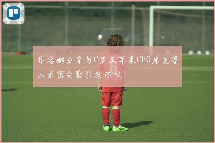 乔治娜分享与C罗及苹果CEO库克等人亲密合影引发热议