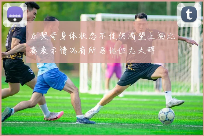 东契奇身体状态不佳仍渴望上场比赛表示情况有所恶化但无大碍