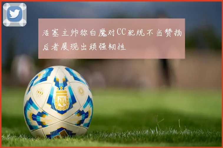 活塞主帅称白魔对CC犯规不当赞扬后者展现出顽强韧性