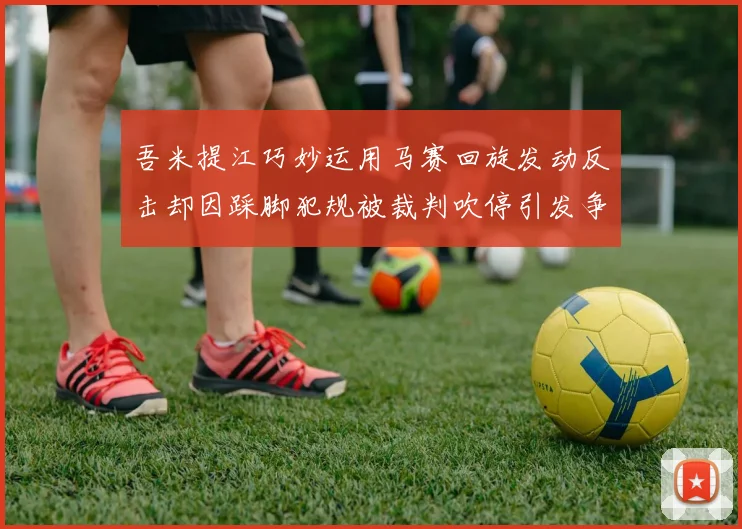 吾米提江巧妙运用马赛回旋发动反击却因踩脚犯规被裁判吹停引发争议