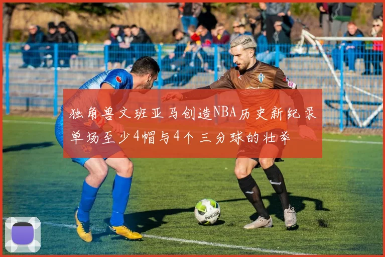 独角兽文班亚马创造NBA历史新纪录单场至少4帽与4个三分球的壮举